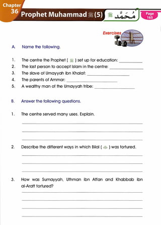 A. Name the following.
1 . The centre the Prophet ( � ) set up for education: ____
2. The last person to accept Islam i n the centre: ------
3. The slave of Umayyah ibn Khalaf: ________
4. The parents of Ammar: __________
5. A wealthy man of the Umayyah tribe: ________
B. Answer the following questions.
1 . The centre served many uses. Explain.
2. Describe the different ways in which Bilal ( � ) was tortured.
3. How was Sumayyah, Uthman ibn Affan and Khabbab ibn
ai-Aratt tortured?
 