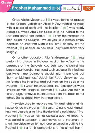 Once Allah's Messenger ( � ) was offering his prayers
at the Ka'bah. Uqbah ibn Abee Mu'ayt twisted his neck
with a piece of cloth until the Prophet ( � ) was nearly
strangled. When Abu Bakr heard of it, he rushed to the
spot and saved the Prophet ( � ) from this mischief. He
then asked the Quraysh, 'Would you kill a person simply
because he says that Allah is his Lord?' So they left the
Prophet ( � ) and fell on Abu Bakr. They treated him very
roughly.
On another occasion, Allah's Messenger ( � ) was
performing prayers in the courtyard of the Ka'bah in the
presence of the Quraysh. Abu Jahl said, 'A camel has
been slaughtered at such and such a place. Its intestines
are lying there. Someone should fetch them and put
them on Muhammad.' Uqbah ibn Abee Mu'ayt got up.
He fetched the intestines and put them on the back of the
Prophet ( � ) when he prostrated. The disbelievers were
overtaken with laughter. Fatimah ( �;, ) who was then of
tender age, removed the intestines from the back of her
father. She scolded them in strong words.
They also used to throw stones, filth and rubbish at his
house. Once the Prophet ( � ) said, '0 Banu Abd Manaf,
how well you are at fulfilling the rights of a neighbour!' The
Prophet ( � ) was sometimes called a poet. At times, he
was called a sorcerer, a soothsayer, or a madman. In
short, the disbelievers left no stone unturned in putting the
Prophet ( � ) and his companions to the utmost harm.
 