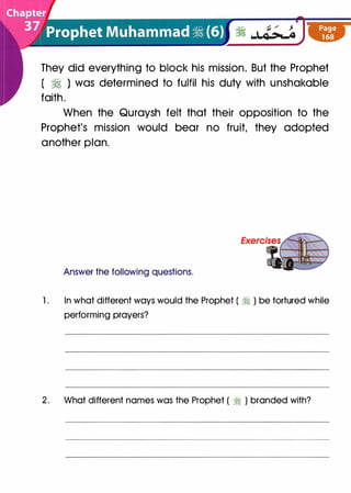 They did everything to block his mission. But the Prophet
( � ) was determined to fulfil his duty with unshakable
faith.
When the Quraysh felt that their opposition to the
Prophet's mission would bear no fruit, they adopted
another plan.
Answer the following questions.
1 . In what different ways would the Prophet ( ;i ) be tortured while
performing prayers?
2. What different names was the Prophet ( ;i ) branded with?
 