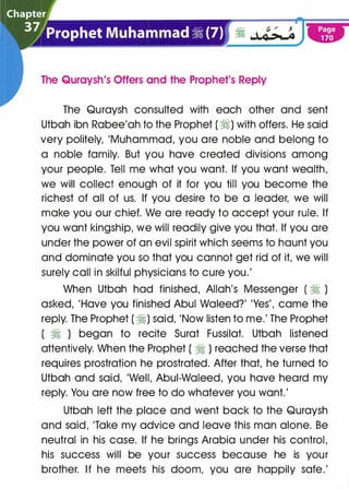 The Quraysh's Offers and the Prophet's Reply
The Quraysh consulted with each other and sent
Utbah ibn Rabee'ah to the Prophet ( �) with offers. He said
very politely, 'Muhammad, you are noble and belong to
a noble family. But you have created divisions among
your people. Tell me what you want. If you want wealth,
we will collect enough of it for you till you become the
richest of all of us. If you desire to be a leader, we will
make you our chief. We are ready to accept your rule. If
you want kingship, we will readily give you that. If you are
under the power of an evil spirit which seems to haunt you
and dominate you so that you cannot get rid of it, we will
surely call in skilful physicians to cure you.'
When Utbah had finished, Allah's Messenger ( � )
asked, 'Have you finished Abul Waleed?' 'Yes', came the
reply. The Prophet ( �) said, 'Now listen to me.' The Prophet
( � ) began to recite Surat Fussilat. Utbah listened
attentively. When the Prophet ( � ) reached the verse that
requires prostration he prostrated. After that, he turned to
Utbah and said, 'Well, Abui-Waleed, you have heard my
reply. You are now free to do whatever you want.'
Utbah left the place and went back to the Quraysh
and said, 'Take my advice and leave this man alone. Be
neutral in his case. If he brings Arabia under his control,
his success will be your success because he is your
brother. If he meets his doom, you are happily safe.'
 