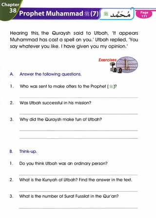 Chapter
3jJ�_�()J)����hammad � (7)
Hearing this, the Quraysh said to Utbah, 'It appears
Muhammad has cast a spell on you.' Utbah replied, 'You
say whatever you like. I have given you my opinion.'
A. Answer the following questions.
1 . Who was sent to make offers to the Prophet ( � )?
2 . Was Utbah successful i n his mission?
3 . Why did the Quraysh make fun of Utbah?
B. Think-up.
1 . Do you think Utbah was an ordinary person?
2 . What is the Kunyah of Utbah? Find the answer i n the text.
3 . What is the number of Surat Fussilat i n the Qur'an?
 