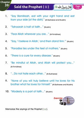 1 . "Say Bismillaah, eat with your right hand and eat
from your Side (Of the dish)." (AI-Bukharee and Muslim)
2. "Tahaarah is half of faith. . ."
(Muslim)
3. "Fear Allah wherever you are.. ."
(AI-TirmidheeJ
4. "Say, 'I believe in Allah,' and then stand firm."' (Muslim)
5. "Paradise lies under the feet of mothers." (Muslim)
6. "There is a cure for every disease." (Muslim)
7. "Be mindful of Allah, and Allah will protect you..."
(AI-Tirmidhee)
8. " ...Do not hate each other. . ."
(AI-Bukharee)
9. "None of you will truly believe until he loves for his
brother What he lOVeS for himself." (AI-Bukharee and Muslim)
1 0. "Modesty is a part of faith. . ."
(Muslim)
Memorize the sayings of the Prophet ( � ).
 