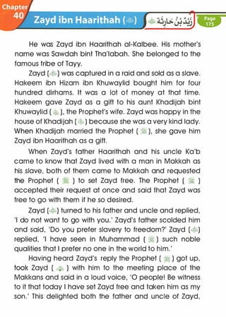 He was Zayd ibn Haarithah ai-Kalbee. His mother's
name was Sawdah bint Tha'labah. She belonged to the
famous tribe of Tayy.
Zayd (�) was captured in a raid and sold as a slave.
Hakeem ibn Hizam ibn Khuwaylid bought him for four
hundred dirhams. It was a lot of money at that time.
Hakeem gave Zayd as a gift to his aunt Khadijah bint
Khuwaylid ( � ), the Prophet's wife. Zayd was happy in the
house of Khadijah ( ��) because she was a very kind lady.
When Khadijah married the Prophet ( � ), she gave him
Zayd ibn Haarithah as a gift.
When Zayd's father Haarithah and his uncle Ka'b
came to know that Zayd lived with a man in Makkah as
his slave, both of them came to Makkah and requested
the Prophet ( � ) to set Zayd free. The Prophet ( � )
accepted their request at once and said that Zayd was
free to go with them if he so desired.
Zayd (�) turned to his father and uncle and replied,
'I do not want to go with you.' Zayd's father scolded him
and said, 'Do you prefer slavery to freedom?' Zayd (�)
replied, 'I have seen in Muhammad ( � ) such noble
qualities that I prefer no one in the world to him.'
Having heard Zayd's reply the Prophet ( � ) got up,
took Zayd ( --t-b ) with him to the meeting place of the
Makkans and said in a loud voice, '0 people! Be witness
to it that today I have set Zayd free and taken him as my
son.' This delighted both the father and uncle of Zayd,
 
