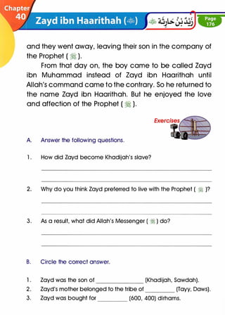 and they went away, leaving their son in the company of
the Prophet ( � ).
From that day on, the boy came to be called Zayd
ibn Muhammad instead of Zayd ibn Haarithah until
Allah's command came to the contrary. So he returned to
the name Zayd ibn Haarithah. But he enjoyed the love
and affection of the Prophet ( � ).
A Answer the following questions.
1 . How did Zayd become Khadijah's slave?
2. Why do you think Zayd preferred to live with the Prophet ( � )?
3 . As a result, what did Allah's Messenger ( � ) do?
B. Circle the correct answer.
1 . Zayd was the son of (Khadijah, Sawdah).
2. Zayd's mother belonged to the tribe of (Tayy, Daws).
3. Zayd was bought for (600, 400) dirhams.
 