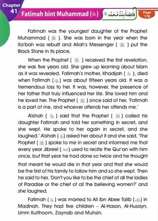 Fatimah was the youngest daughter of the Prophet
Muhammad ( � ). She was born in the year when the
l<a'bah was rebuilt and Allah's Messenger ( � ) put the
Black Stone in its place.
When the Prophet ( � ) received the first revelation,
she was five years old. She grew up learning about Islam
as it was revealed. Fatimah's mother, l<hadijah ( l$ ), died
when Fatimah ( ��) was about fifteen years old. It was a
tremendous loss to her. It was, however, the presence of
her father that truly influenced her life. She loved him and
he loved her. The Prophet ( � ) once said of her, 'Fatimah
is a part of me, and whoever offends her offends me.'
�ishah ( � ) said that the Prophet ( � ) called his
daughter Fatimah and told her something in secret, and
she wept. He spoke to her again in secret, and she
laughed.' �ishah ( �) asked her about it and she said, 'The
Prophet ( � ) spoke to me in secret and informed me that
every year Jibreel ( �1) used to recite the Qur'an with him
once, but that year he had done so twice and he thought
that meant he would die in that year and that she would
be the first of his family to follow him and so she wept. Then
he said to her, 'Don't you like to be the chief of all the ladies
of Paradise or the chief of all the believing women?' and
she laughed.
Fatimah ( � ) was married to Ali ibn Abee Talib (�) in
Madinah. They had five children - AI-Hasan, AI-Husayn,
Umm l<ulthoom, Zaynab and Muhsin.
 