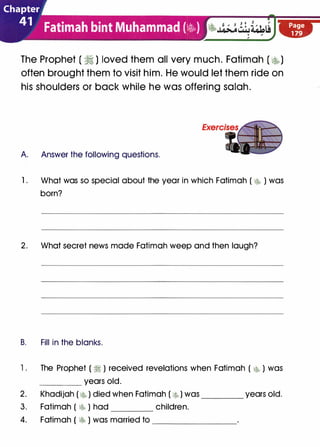 Chapter
41 Fatimah bint Muhammad {�)
The Prophet ( ii ) loved them all very much. Fatimah ( �)
often brought them to visit him. He would let them ride on
his shoulders or back while he was offering salah.
A Answer the following questions.
1 . What was so special about the year in which Fatimah ( � ) was
born?
2. What secret news made Fatimah weep and then laugh?
B. Fill in the blanks.
1 . The Prophet ( � ) received revelations when Fatimah ( � ) was
____ years old.
2. Khadijah ( � ) died when Fatimah ( �lo ) was ____ years old.
3. Fatimah ( � ) had children.
4. Fatimah ( �b ) was married to ________
Page
179
 