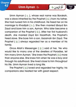 Umm Ayman ( � ), whose real name was Barakah,
was a slave inherited by the Prophet ( � ) from his father.
She had nursed him in his childhood. He freed her on his
marriage to Khadijah ( � ). She then married Ubayd ibn
Zayd and bore him a son, Ayman. Who later became a
companion of the Prophet ( � ). After her first husband's
death, she married Zayd ibn Haarithah, the Prophet's
freed slave. She bore him a son, Usaamah ibn Zayd. The
Prophet ( � ) always regarded her as a member of his
family.
Once Allah's Messenger ( � ) said of her, 'He who
would like to marry one of the dwellers of Paradise, let
him marry Umm Ayman.' She knew the Prophet ( � ) more
than anyone else. She knew him when he was a boy and
through his adulthood. She lived close to him throughout
his life. Umm Ayman lived a long life.
The Prophet ( �) loved and regarded her highly; his
companions also treated her with great respect.
 