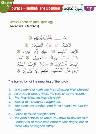 Chapter.I
4 Surat ai-Faatihah (The Opening) �
Surat ai-Faatihah (The Opening)
(Revealed in Makkah)
The translation of the meaning of the surah
. . .
/�/ ""
�I/
/ /
�..:,- ;.
Page
13
1. In the name of Allah� the Most Kind� the Most Merciful.
2. All praise is due to Allah� the Lord of all the worlds;
3. The Most Kind� the Most Merciful;
4. Master of the Day of Judgement.
5. You alone we worship� and to You alone we turn for
help.
6. Guide us to the Straight Path.
7. The path of those on whom You have bestowed Your
Grace; not of those who earned Your anger� nor of
those who have gone astray.
 