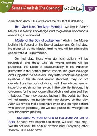 �
[.Chapter
�· � Surat ai-Faatihah (The Opening) . .. .
other than Allah is His slave and the result of His blessing.
Page
15
The 'Most kind, The Most Merciful.' We live in Allah's
Mercy. His Mercy, knowledge and forgiveness encompass
everything in existence!
'Master of the Day of Judgement.' Allah is the Master
both in this life and on the Day of Judgement. On that day,
He alone will be the Master, and no one will be allowed to
speak without His permission.
On that day, those who do right actions will be
rewarded, and those who do wrong actions will be
punished. The belief of accountability in the Aakhirah
(Hereafter) is the central part of imaan. This gives courage
and support to the believers. They suffer untold miseries and
injustices in this life and remain steadfast. They do not
deviate from the path of doing well. They always remain
hopeful of receiving the reward in the afterlife. Besides, it is
a warning for the wrongdoers that Allah is well aware of their
misdeeds. They may escape justice in this world, but they
will not escape the punishment they deserve on that day.
Allah will reward those who have iman and do right actions
with Jannah (Paradise). He will also punish the wrongdoers
with Jahannam (Hellfire).
'You alone we worship, and to You alone we turn for
help.' 0 Allah! We worship You alone. We seek Your help.
We do not seek the help of anyone else. Everything other
than You is in need of You.
 