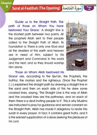 'Guide us to the Straight Path. The
path of those on Whom You have
bestowed Your Grace.' A straight line is
the shortest path between two points. All
the prophets Allah sent to their people
called to the Straight Path of Allah. Its
foundation is: There is only one God and
all the dwellers of this earth and heaven
are in need of Him, subject to His
Judgement and Command in this world
and the next; and so they should worship
Him alone.
'Those on Whom Allah bestowed His
Grace' are, according to the Qur'an, the Prophets, the
truthful, the martyrs and the righteous. Once the Prophet
( ti) explained the straight path by drawing a straight line in
the sand and then on each side of this he drew some
crooked lines, saying, 'The Straight Line is the way of Allah
and the crooked lines are the pathways, and on each of
them there is a devil inviting people to it'. This is why Muslims
are instructed to pray for guidance and remain constant on
the Straight Path. Allah has made it obligatory to recite this
surah in every prayer. In fact, it contains great truths, and it
is the earnest supplication of a slave seeking the pleasure of
his Lord.
 
