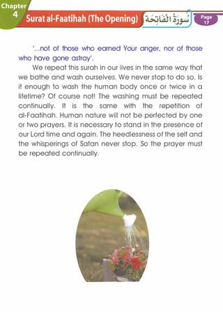 ·�hapter
)h ·� Surat ai-Faatihah (The Opening) . .. .
....
Page
17
'...not of those who earned Your anger, nor of those
who have gone astray'.
We repeat this surah in our lives in the same way that
we bathe and wash ourselves. We never stop to do so. Is
it enough to wash the human body once or twice in a
lifetime? Of course not! The washing must be repeated
continually. It is the same with the repetition of
ai-Faatihah. Human nature will not be perfected by one
or two prayers. It is necessary to stand in the presence of
our Lord time and again. The heedlessness of the self and
the whisperings of Satan never stop. So the prayer must
be repeated continually.
 