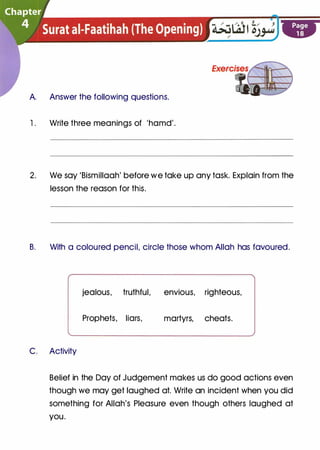 A. Answer the following questions.
1 . Write three meanings of 'hamd'.
2. We say 'Bismillaah' before we take up any task. Explain from the
lesson the reason for this.
B. With a coloured pencil, circle those whom Allah has favoured.
jealous, truthful, envious, righteous,
Prophets, liars, martyrs, cheats.
C. Activity
Belief in the Day of Judgement makes us do good actions even
though we may get laughed at. Write an incident when you did
something for Allah's Pleasure even though others laughed at
you.
 