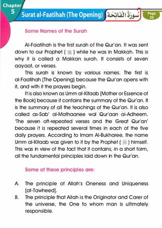 Some Names of the Surah
AI-Faatihah is the first surah of the Qur'an. It was sent
down to our Prophet (�) while he was in Makkah. This is
why it is called a Makkan surah. It consists of seven
aayaat, or verses.
This surah is known by various names. The first is
ai-Faatihah (The Opening) because the Qur'an opens with
it, and with it the prayers begin.
It is also known as Umm ai-Kitaab (Mother or Essence of
the Book) because it contains the summary of the Qur'an. It
is the summary of all the teachings of the Qur'an. It is also
called as-Sob' ai-Mathaanee wal Qur'aan ai-Adheem.
'The seven oft-repeated verses and the Great Qur'an'
because it is repeated several times in each of the five
daily prayers. According to Imam AI-Bukharee, the name
Umm ai-Kitaab was given to it by the Prophet ( �) himself.
This was in view of the fact that it contains, in a short form,
all the fundamental principles laid down in the Qur'an.
Some of these principles are:
A. The principle of Allah's Oneness and Uniqueness
[at-Tawheed].
B. The principle that Allah is the Originator and Carer of
the universe, the One to whom man is ultimately
responsible.
 