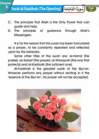 C. The principle that Allah is the Only Power that can
guide and help.
D. The · principle of guidance through Allah's
Messengers.
It is for this reason that this surah has been formulated
as a prayer, to be constantly repeated and reflected
upon by the believers.
Some other titles of the surah are: ai-Hamd (the
praise), as-Salaat (the prayer), ai-Waaqiyah (the one that
protects) and al-l<aafiyah (the sufficient one).
AI-Faatihah is the greatest surah of the Qur'an.
Whoever performs any prayer without reciting in it the
'essence of the Qur'an', his prayer will not be accepted.
 