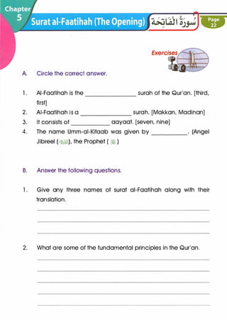 A. Circle the correct answer.
l. AI-Faatihah is the _______ surah of the Qur'an. [third,
first]
2. AI-Faatihah is a surah. [Makkan, Madinan]-------
3. It consists of aayaat. [seven, nine]
4. The name Umm-ai-Kitaab was given by _____ . (Angel
Jibreel (�), the Prophet ( �)
B. Answer the following questions.
l . Give any three names of surat ai-Faatihah along with their
translation.
2. What are some of the fundamental principles in the Qur'an.
 