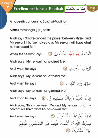 A hadeeth concerning Surat ai-Faatihah
Allah's Messenger ( � ) said:
Allah says, 'I have divided the prayer between Myself and
My servant into two halves, and My servant will have what
he has asked for.'
When the servant says:
Allah says, 'My servant has praised Me.'
And when he says:
Allah says, 'My servant has extolled Me.'
And when he says:
Allah says, 'My servant has glorified Me.'
And when he says: � � � '"� .!J� / ";' ":._ �t;� � ..:,_3� -::-
Allah says, 'This is between Me and My servant, and my
servant will have what he has asked for.'
And when he says:
 