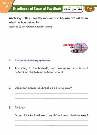 Allah says, 'This is for My servant and My servant will have
what he has asked for.'
[Reported by Abu Hurayrah in Saheeh Muslim]
A. Answer the following questions.
1. According to the hadeeth, into how many parts is surat
ai-Faatihah divided and between whom?
2. Does Allah answer the du'aas we do in this surah?
B. Think-up
Do you think Allah will reject any du'aa if He is asked sincerely?
 