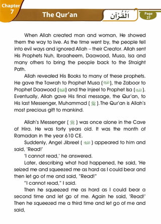 When Allah created man and woman, He showed
them the way to live. As the time went by, the people fell
into evil ways and ignored Allah- their Creator. Allah sent
His Prophets Nuh, lbraaheem, Daawood, Musa, lsa and
many others to bring the people back to the Straight
Path.
Allah revealed His Books to many of these prophets.
He gave the Tawrah to Prophet Musa (�1), the Zaboor to
Prophet Daawood (�1) and the lnjeel to Prophet lsa (�1).
Eventually, Allah gave His final message, the Qur'an, to
His last Messenger, Muhammad (�). The Qur'an is Allah's
most precious gift to mankind.
Allah's Messenger (�) was once alone in the Cave
of Hira. He was forty years old. It was the month of
Ramadan in the year 6 1 0 CE.
Suddenly, Angel Jibreel ( �� ) appeared to him and
said, 'Read!'
'I cannot read,' he answered.
Later, describing what had happened, he said, 'He
seized me and squeezed me as hard as I could bear and
then let go of me and said, " Read!"
"I cannot read," I said.
Then he squeezed me as hard as I could bear a
second time and let go of me. Again he said, 'Read!'
Then he squeezed me a third time and let go of me and
said,
 