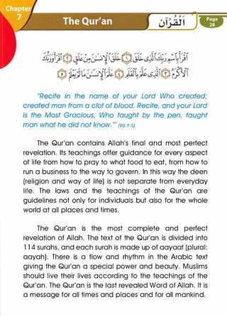 "Recite in the name of your Lord Who created;
created man from a clot of blood. Recite, and your Lord
is the Most Gracious, Who taught by the pen, taught
man what he did not know."' {96:1-SJ
The Qur'an contains Allah's final and most perfect
revelation. Its teachings offer guidance for every aspect
of life from how to pray to what food to eat, from how to
run a business to the way to govern. In this way the deen
(religion and way of life) is not separate from everyday
life. The laws and the teachings of the Qur'an are
guidelines not only for individuals but also for the whole
world at all places and times.
The Qur'an is the most complete and perfect
revelation of Allah. The text of the Qur'an is divided into
1 1 4 surahs, and each surah is made up of aayaat (plural:
aayah). There is a flow and rhythm in the Arabic text
giving the Qur'an a special power and beauty. Muslims
should live their lives according to the teachings of the
Qur'an. The Qur'an is the last revealed Word of Allah. It is
a message for all times and places and for all mankind.
 