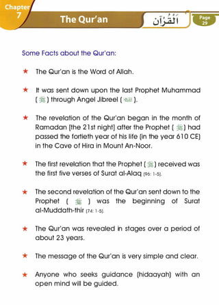 Some Facts about the Qur'an:
* The Qur'an is the Word of Allah.
* It was sent down upon the last Prophet Muhammad
( � ) through Angel Jibreel ( �� ).
* The revelation of the Qur'an began in the month of
Ramadan [the 2 1 st night] after the Prophet ( � ) had
passed the fortieth year of his life (in the year 6 1 0 CE)
in the Cave of Hira in Mount An-Noor.
* The first revelation that the Prophet ( � ) received was
the first five verses of Surat ai-Aiaq (96: l-5J.
* The second revelation of the Qur'an sent down to the
Prophet ( � ) was the beginning of Surat
ai-Muddath-thir (74: l-5J.
* The Qur'an was revealed in stages over a period of
about 23 years.
* The message of the Qur'an is very simple and clear.
* Anyone who seeks guidance (hidaayah) with an
open mind will be guided.
 