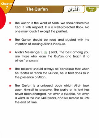 * The Qur'an is the Word of Allah. We should therefore
treat it with respect. It is a well-protected Book. No
one may touch it except the purified.
* The Qur'an should be read and studied with the
intention of seeking Allah's Pleasure.
* Allah's Messenger ( � ) said, 'The best among you
are those who learn the Qur'an and teach it to
OtherS.' (AI-Bukharee)
* The believer should always be conscious that when
he recites or reads the Qur'an, he in fact does so in
the presence of Allah.
* The Qur'an is a universal book which Allah took
upon Himself to preserve. The purity of its text has
never been changed, not even a syllable, not even
a word, in the last 1400 years, and will remain so until
the end of time.
 
