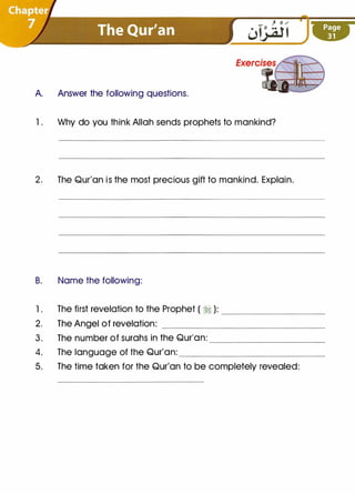 A. Answer the following questions.
1. Why do you think Allah sends prophets to mankind?
2. The Qur'an is the most precious gift to mankind. Explain.
B. Name the following:
1. The first revelation to the Prophet ( :1 ): ___ _ _ _ _ __
2. The Angel of revelation: ______________
3. The number of surahs in the Qur'an: _____ _ _ _ __
4. The language of the Qur'an: _________
____
5. The time taken for the Qur'an to be completely revealed:
 
