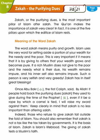 Zakah, or the purifying dues, is the most important
pillar of Islam after salah. The Qur'an makes the
importance of zakah very clear! In fact, it is one of the five
pillars upon which the edifice of Islam rests.
Meaning of the Word Zakah
The word zakah means purity and growth. Islam uses
this very word for setting aside a portion of your wealth for
the needy and the poor. This is very important if it means
that it is by giving to others that your wealth grows and
becomes pure. If a rich Muslim does not give to the poor
and the needy what is their due, his wealth remains
impure, and his inner self also remains impure. Such a
person is very selfish and very greedy! Zakah has in itself
great blessings!
Once Abu Bakr (�). the first Caliph, said, By Allah! If
people hold back the purifying dues (zakah) they used to
give during the time of the Prophet ( � ), even if it be a
rope by which a camel is tied, I will raise my sword
against them.' l<eep clearly in mind that zakah is no less
important than offering salah.
Indeed, those who refuse to give zakah fall outside
the fold of Islam. You should also remember that zakah is
not a tax like the tax taken by governments. It is the basis
of Islam. Zakah is Islam's lifeblood. The giving of zakah
tests a Muslim's faith.
 