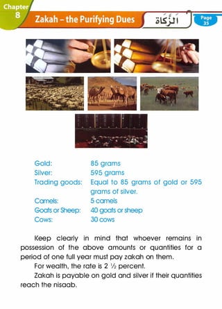 Gold:
Silver:
Trading goods:
Camels:
Goats or Sheep:
Cows:
85 grams
595 grams
Equal to 85 grams of gold or 595
grams of silver.
5 camels
40 goats or sheep
30 cows
l<eep clearly in mind that whoever remains in
possession of the above amounts or quantities for a
period of one full year must pay zakah on them.
For wealth, the rate is 2 1/2 percent.
Zakah is payable on gold and silver if their quantities
reach the nisaab.
 