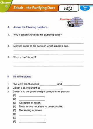 A.
1 .
2.
3.
B.
l.
2.
3.
Answer the following questions.
Why is zakah known as the 'purifying dues'?
Mention some of the items on which zakah is due.
What is the 'nisaab'?
Fill in the blanks.
The word zakah means ______ and ______
Zakah is as important as _______
Zakah is to be given to eight categories of people:
(1 )
(2)
(3) Collectors of zakah.
(4) Those whose heart are to be reconciled
(5) The freeing of slaves.
(6)
(7)
(8)
 