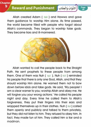 and�Pr..unishment
":: -.:-.., .... _
Allah created Adam ( ;%§1 ) and Hawwa and gave
them guidance to worship Him alone. As time passed,
the world became filled with people who forgot about
Allah's commands. They began to worship false gods.
They became liars and ill-mannered.
Allah wanted to call the people back to the Straight
Path. He sent prophets to these people from among
them. One of them was Nuh ( �� ). Nuh ( ;%§1 ) reminded
his people that there is only one God, Allah, and that they
should worship Him alone. He warned them not to bow
down before idols and false gods. He said, 'My people! I
am a clear warner to you; worship Allah and obey me. He
will forgive you your wrong actions.' He called his people
night and day. Every time he called them to Allah's
forgiveness, they put their fingers into their ears and
wrapped themselves up in their clothes. Nuh ( ��) called
them openly and publicly and talked to them privately,
but they did not listen to him. They refused to obey him. In
fact, they made fun of him. They called him a liar and a
madman.
 