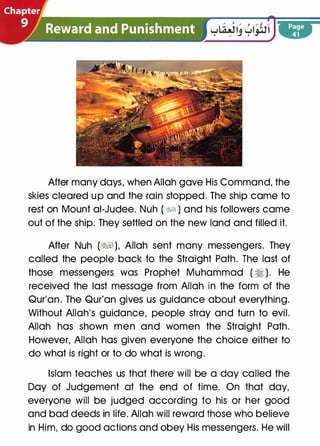 After many days, when Allah gave His Command, the
skies cleared up and the rain stopped. The ship came to
rest on Mount ai-Judee. Nuh ( ��) and his followers came
out of the ship. They settled on the new land and filled it.
After Nuh (�), Allah sent many messengers. They
called the people back to the Straight Path. The last of
those messengers was Prophet Muhammad ( � ). He
received the last message from Allah in the form of the
Qur'an. The Qur'an gives us guidance about everything.
Without Allah's guidance, people stray and turn to evil.
Allah has shown men and women the Straight Path.
However, Allah has given everyone the choice either to
do what is right or to do what is wrong.
Islam teaches us that there will be a day called the
Day of Judgement at the end of time. On that day,
everyone will be judged according to his or her good
and bad deeds in life. Allah will reward those who believe
in Him, do good actions and obey His messengers. He will
 