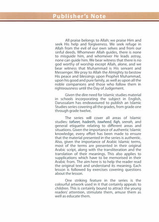 Publisher's Note
All praise belongs to Allah; we praise Him and
seek His help and forgiveness. We seek refuge in
Allah from the evil of our own selves and from our
sinful deeds. Whomever Allah guides, there is none
to misguide him, and whomever He leads astray,
none can guide him. We bear witness that there is no
god worthy of worship except Allah, alone, and we
bear witness that Muhammad is His servant and
Messenger. We pray to Allah the Almighty to bestow
His peace and blessings upon Prophet Muhammad,
upon his good and pure family, as well as upon all the
noble companions and those who follow them in
righteousness until the Day of Judgement.
Given the dire need for Islamic studies material
in schools incorporating the subject in English,
Darussalam has endeavoured to publish an Islamic
Studies series covering all the grades, from grade one
through grade twelve.
The series will cover all areas of Islamic
studies: tafseer, hadeeth, tawheed, fiqh, seerah, and
general etiquette relating to different areas and
situations. Given the importance of authentic Islamic
knowledge, every effort has been made to ensure
that the material presented in the series is authentic.
Also, given the importance of Arabic Islamic terms,
most of the terms are presented in their original
Arabic script, along with the transliteration and the
translation of their meanings. This also applies to
supplications which have to be memorised in their
Arabic from. The aim here is to help the reader read
the original text and understand its meaning. Each
lesson is followed by exercises covering questions
about the lesson.
One striking feature in the series is the
colourful artwork used in it that certainly appeals to
children. This is certainly bound to attract the young
readers' attention, stimulate them, amuse them as
well as educate them.
 