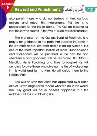 also punish those who do not believe in Him, do bad
actions and reject His messengers. This life is a
preparation for the life to come. The Qur'an teaches us
that those who submit to the Will of Allah will find Paradise.
The first surah of the Qur an, Surat ai-Faatihah, is a
prayer for guidance to the path that leads to Paradise in
the life after death. Life after death is called Akhirah. It is
one of the most important beliefs of Islam. Disobedience
and wickedness will be punished in the next life and
obedience and goodness will be rewarded. But Allah is
Merciful. He is Forgiving and likes to forgive! He will
certainly forgive those who give up the life of wickedness
in this world and turn to Him. He will guide them to the
Straight Path.
The Qur'an says that Allah has appointed over each
one of us two angels who record what we do in this world.
The truly good will be in perfect happiness, but the
evildoers will be in a blazing fire.
 