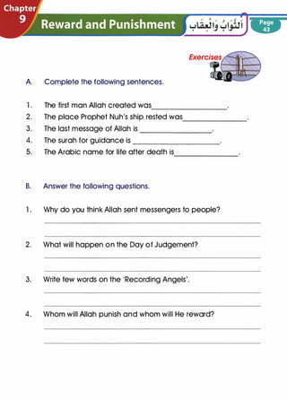A Complete the following sentences.
1. The first man Allah created was----------------
2 . The place Prophet Nuh's ship rested was_____________
3. The last message of Allah is _______________
4. The surah for guidance is __________________
5. The Arabic name for life after death is
B. Answer the following questions.
-------------
1. Why do you think Allah sent messengers to people?
2. What will happen on the Day of Judgement?
3. Write few words on the 'Recording Angels'.
4. Whom will Allah punish and whom will He reward?
 