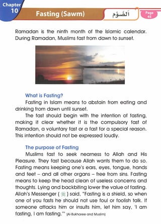 Ramadan is the ninth month of the Islamic calendar.
During Ramadan, Muslims fast from dawn to sunset.
What is Fasting?
Fasting in Islam means to abstain from eating and
drinking from dawn until sunset.
The fast should begin with the intention of fasting,
making it clear whether it is the compulsory fast of
Ramadan, a voluntary fast or a fast for a special reason.
This intention should not be expressed loudly.
The purpose of Fasting
Muslims fast to seek nearness to Allah and His
Pleasure. They fast because Allah wants them to do so.
Fasting means keeping one's ears, eyes, tongue, hands
and feet - and all other organs - free from sins. Fasting
means to keep the head clean of useless concerns and
thoughts. Lying and backbiting lower the value of fasting.
Allah's Messenger ( � ) said, "Fasting is a shield, so when
one of you fasts he should not use foul or foolish talk. If
someone attacks him or insults him, let him say, 'I am
fasting
'
I am fasting."' (AI-Bukharee and Muslim)
 