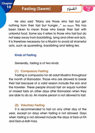 �-----
-­
�
He also said "Many are those who fast but get
nothing from their fast but hunger. . ."
(Ibn MaiahJ This has
been taken to mean those who break their fast with
unlawful food. Some say it refers to those who fast but do
not keep away from backbiting, lying and other evil acts.
It is therefore necessary for a Muslim to avoid all shameful
acts, such as quarrelling, backbiting and telling lies.
Kinds of Fasting
Generally, fasting is of two kinds:
(1) Compulsory Fasting
Fasting is compulsory for all adult Muslims throughout
the month of Ramadan. Those who are allowed to break
their fast because of a valid reason include the sick and
the traveller. These people should fast an equal number
of missed fasts on other days after Ramadan when they
are able to do so. An insane person is not allowed to fast.
(2) Voluntary Fasting
It is recommended to fast on any other day of the
year, except on days when fasting is not allowed. Days
when fasting is not allowed include the days of Eed-ui-Fitr
and Eed-ui-Adh-haa.
 