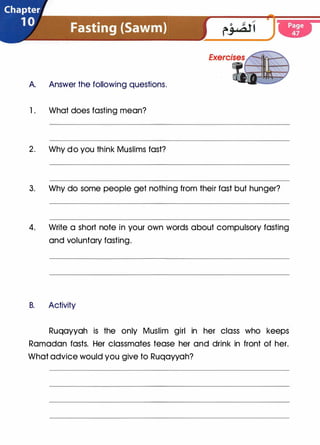A. Answer the following questions.
1 . What does fasting mean?
2. Why do you think Muslims fast?
3. Why do some people get nothing from their fast but hunger?
4. Write a short note in your own words about compulsory fasting
and voluntary fasting.
B. Activity
Ruqayyah is the only Muslim girl in her class who keeps
Ramadan fasts. Her classmates tease her and drink in front of her.
What advice would you give to Ruqayyah?
 