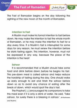 The Fast of Ramadan begins on the day following the
sighting of the new moon of the month of Ramadan.
Intention to Fast
A Muslim must make his formal intention to fast before
dawn. He may make the intention to fast the whole month
of Ramadan, or he may make the intention to fast for a
day every time. If a Muslim's fast is interrupted for some
days for any reason, he must renew the intention before
he starts fasting again. This intention, however, must not
be expressed in any way, because the place of the
intention is the heart
Sahoor
It is recommended that a Muslim should take some
food and drink before dawn, before he begins his fast.
This pre-dawn meal is called sahoor and helps reduce
the hardship of fasting during the day. One should wake
up early enough to eat and finish the sahoor before
dawn so as to avoid any chance of eating after the
break of dawn, which would spoil the day's fast.
The Prophet (�) encouraged his companions to take
this meal even if it is only a drink of water. He said, 'Take
sahoor, for surely there is a blessing in sahoor.' (AI-Bukharee
and Muslim)
 