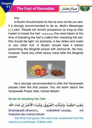 lftar
A Muslim should break his fast as soon as the sun sets.
It is strongly recommended to do so. Allah's Messenger
(�) said, 'People will remain prosperous as long as they
hasten to break the fast.' (AI-Bukharee) The meal taken at the
time of breaking the fast is called iftar: breaking the fast.
lftar should be light, for example, a few dates and water
or any other fruit. A Muslim should take it before
performing the Maghrib prayer with Jamaa'ah. He may,
however, have any other heavy meal after the Maghrib
prayer.
He is strongly recommended to offer the Taraaweeh
prayers after the lsha prayer. You will learn about the
Taraaweeh Prayer later, lnshaa Allaah!
Du'aa for breaking the Fast:
J, / 0 / 0 / / J- 0 r:/ t r; /
A-Ut �Lil w!��t c�wj ,J�t cJ-�� ,L�rott ��/ /
Dhahabadh-dhama'u, wabtallatil-'urooqu, wa
thabatal-ajru inshaa-AIIaah
The thirst has gone, the veins are moistened and the
reward is confirmed, if Allah wills.
 