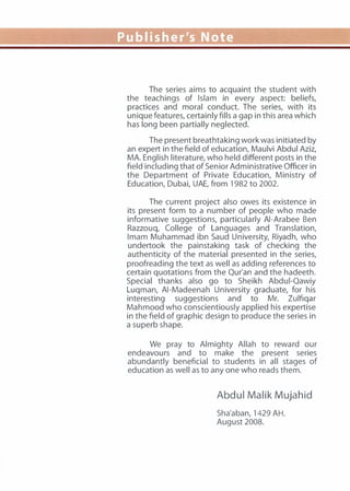 The series aims to acquaint the student with
the teachings of Islam in every aspect: beliefs,
practices and moral conduct. The series, with its
unique features, certainly fills a gap in this area which
has long been partially neglected.
The present breathtaking work was initiated by
an expert in the field of education, Maulvi Abdul Aziz,
MA. English literature, who held different posts in the
field including that of Senior Administrative Officer in
the Department of Private Education, Ministry of
Education, Dubai, UAE, from 1982 to 2002.
The current project also owes its existence in
its present form to a number of people who made
informative suggestions, particularly AI-Arabee Ben
Razzouq, College of Languages and Translation,
Imam Muhammad ibn Saud University, Riyadh, who
undertook the painstaking task of checking the
authenticity of the material presented in the series,
proofreading the text as well as adding references to
certain quotations from the Qur'an and the hadeeth.
Special thanks also go to Sheikh Abdui-Qawiy
Luqman, AI-Madeenah University graduate, for his
interesting suggestions and to Mr. Zulfiqar
Mahmood who conscientiously applied his expertise
in the field of graphic design to produce the series in
a superb shape.
We pray to Almighty Allah to reward our
endeavours and to make the present series
abundantly beneficial to students in all stages of
education as well as to any one who reads them.
Abdul Malik Mujahid
Sha'aban, 1429 AH.
August 2008.
 