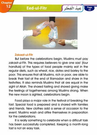 Zakaat-ui-Fitr
But before the celebrations begin, Muslims must pay
zakaat-ui-Fitr. This requires believers to give one sao' (four
handfuls) of the types of food people mainly eat in the
regular diets, such as wheat, rice, dates and barley to the
poor. This ensures that all Muslims, rich or poor, are able to
break their fast at the end of Ramadan and share in the
festivities. It also reminds Muslims that all are equal in the
sight of Allah. The shared fasting and shared giving make
the feelings of togetherness among Muslims strong. When
the new moon is sighted, celebrations begin.
Food plays a major role in the festival of breaking the
fast. Special food is prepared and is shared with families
and friends. New clothes add a sense of occasion to the
event. Muslims wash and attire themselves in preparation
for the celebrations.
It is really something to celebrate when a difficult task
has been successfully completed. Keeping a month-long
fast is not an easy task.
 