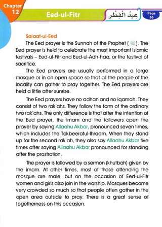 Salaat-ui-Eed
The Eed prayer is the Sunnah of the Prophet ( � ). The
Eed prayer is held to celebrate the most important Islamic
festivals - Eed-ui-Fitr and Eed-ui-Adh-haa, or the festival of
sacrifice.
The Eed prayers are usually performed in a large
mosque or in an open space so that all the people of the
locality can gather to pray together. The Eed prayers are
held a little after sunrise.
The Eed prayers have no adhan and no iqamah. They
consist of two rak'ahs. They follow the form of the ordinary
two rak'ahs. The only difference is that after the intention of
the Eed prayer, the imam and the followers open the
prayer by saying Allaahu Akbar, pronounced seven times,
which includes the Takbeeratul-lhraam. When they stand
up for the second rak'ah, they also say Allaahu Akbar five
times after saying Allaahu Akbar pronounced for standing
after the prostration.
The prayer is followed by a sermon (khutbah) given by
the imam. At other times, most of those attending the
mosque are male, but on the occasion of Eed-ui-Fitr
women and girls also join in the worship. Mosques become
very crowded so much so that people often gather in the
open area outside to pray. There is a great sense of
togetherness on this occasion.
 