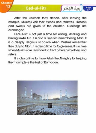 After the khutbah they depart. After leaving the
mosque, Muslims visit their friends and relatives. Presents
and sweets are given to the children. Greetings are
exchanged.
Eed-ui-Fitr is not just a time for eating, drinking and
having lawful fun. It is also a time for remembering Allah. It
is a deeply religious occasion when Muslims remember
their duty to Allah. It is also a time for forgiveness. It is a time
when Muslims are reminded to treat others as brothers and
sisters.
It is also a time to thank Allah the Almighty for helping
them complete the fast of Ramadan.
 