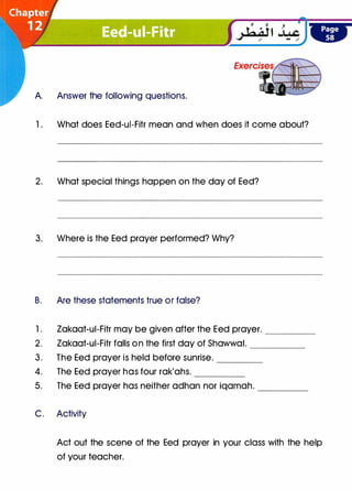 A. Answer the following questions.
1 . What does Eed-ui-Fitr mean and when does it come about?
2. What special things happen on the day of Eed?
3. Where is the Eed prayer performed? Why?
B. Are these statements true or false?
1. Zakaat-ui-Fitr may be given after the Eed prayer. ____
2. Zakaat-ui-Fitr falls on the first day of Shawwal. _____
3. The Eed prayer is held before sunrise. ____
4. The Eed prayer has four rak'ahs. -----
5. The Eed prayer has neither adhan nor iqamah. ____
C. Activity
Act out the scene of the Eed prayer in your class with the help
of your teacher.
 