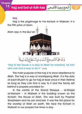 Hajj
Hajj is the pilgrimage to tlhe Ka'bah in Makkah; it is
the fifth pillar of Islam.
Allah says in the Qur'an: · ·
"Hajj to the House is a duty to Allah for mankind, for him
who can find a way to do it." (�1:971
The main purpose of the hojj is to show obedience to
Allah. The hajj is a way of worshipping Allah. It is the duty
of each Muslim to go for hajj at least once in their lifetime
as long as they can find a woy to it and the family left
behind is properly provided fo1r.
In the centre of the Grand Mosque - ai-Masjid
ai-Haraam - in Makkah is the building known as the
Ka'bah: the House of Allah. This was built by Prophet
lbraaheem and his son lsma'eel. It was the first place for
the worship of Allah on earth. We face the Ka'bah in
Makkah in our prayers five times a day.
 