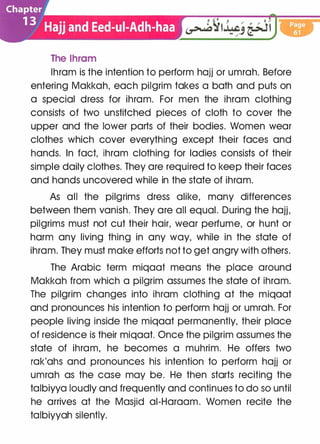 The lhram
lhram is the intention to perform hajj or umrah. Before
entering Makkah, each pilgrim takes a bath and puts on
a special dress for ihram. For men the ihram clothing
consists of two unstitched pieces of cloth to cover the
upper and the lower parts of their bodies. Women wear
clothes which cover everything except their faces and
hands. In fact, ihram clothing for ladies consists of their
simple daily clothes. They are required to keep their faces
and hands uncovered while in the state of ihram.
As all the pilgrims dress alike, many differences
between them vanish. They are all equal. During the hajj,
pilgrims must not cut their hair, wear perfume, or hunt or
harm any living thing in any way, while in the state of
ihram. They must make efforts not to get angry with others.
The Arabic term miqaat means the place around
Makkah from which a pilgrim assumes the state of ihram.
The pilgrim changes into ihram clothing at the miqaat
and pronounces his intention to perform hajj or umrah. For
people living inside the miqaat permanently, their place
of residence is their miqaat. Once the pilgrim assumes the
state of ihram, he becomes a muhrim. He offers two
rak'ahs and pronounces his intention to perform hajj or
umrah as the case may be. He then starts reciting the
talbiyya loudly and frequently and continues to do so until
he arrives at the Masjid ai-Haraam. Women recite the
talbiyyah silently.
 