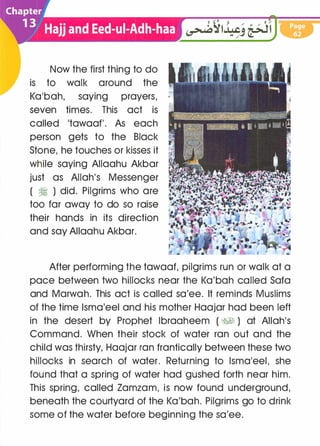 Now the first thing to do
is to walk around the
Ka'bah, saying prayers, ·
seven times. This act is
called 'tawaaf'. As each
person gets to the Black
Stone, he touches or kisses it
while saying Allaahu Akbar
just as Allah's Messenger
( � ) did. Pilgrims who are
too far away to do so raise
their hands in its direction
and say Allaahu Akbar.
After performing the tawaaf, pilgrims run or walk at a
pace between two hillocks near the Ka'bah called Saf.a
and Marwah. This act is called sa'ee. It reminds Muslims
of the time lsma'eel and his mother Haajar had been left
in the desert by Prophet lbraaheem ( �� ) at Allah's
Command. When their stock of water ran out and the
child was thirsty, Haajar ran frantically between these two
hillocks in search of water. Returning to lsma'eel, she
found that a spring of water had gushed forth near him.
This spring, called Zamzam, is now found underground,
beneath the courtyard of the Ka'bah. Pilgrims go to drink
some of the water before beginning the sa'ee.
 