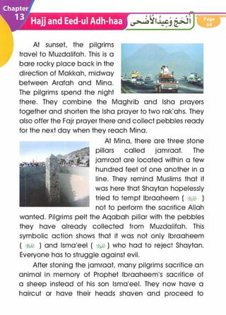 At sunset, the pilgrims
travel to Muzdalifah. This is a
bare rocky place back in the
direction of Makkah, midway
between Arafah and Mina.
The pilgrims spend the night
there. They combine the Maghrib and lsha prayers
together and shorten the lsha prayer to two rak'ahs. They
also offer the Fajr prayer there and collect pebbles ready
for the next day when they reach Mina.
At Mina, there are three stone
pillars called jamraat. The
jamraat are located within a few
hundred feet of one another in a
line. They remind Muslims that it
was here that Shaytan hopelessly
tried to tempt lbraaheem ( &;§I )
not to perform the sacrifice Allah
wanted. Pilgrims pelt the Aqabah pillar with the pebbles
they have already collected from Muzdalifah. This
symbolic action shows that it was not only lbraaheem
( �� ) and lsma'eel ( �� ) who had to reject Shaytan.
Everyone has to struggle against evil.
After stoning the jamraat, many pilgrims sacrifice an
animal in memory of Prophet lbraaheem's sacrifice of
a sheep instead of his son lsma'eel. They now have a
haircut or have their heads shaven and proceed to
 