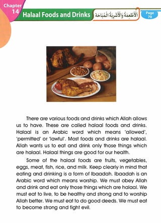 There are various foods and drinks which Allah allows
us to have. These are called halaal foods and drinks.
Halaal is an Arabic word which means 'allowed',
'permitted' or 'lawful'. Most foods and drinks are halaal.
Allah wants us to eat and drink only those things which
are halaal. Halaal things are good for our health.
Some of the halaal foods are fruits, vegetables,
eggs, meat, fish, rice, and milk. Keep clearly in mind that
eating and drinking is a form of lbaadah. lbaadah is an
Arabic word which means worship. We must obey Allah
and drink and eat only those things which are halaal. We
must eat to live, to be healthy and strong and to worship
Allah better. We must eat to do good deeds. We must eat
to become strong and fight evil.
 