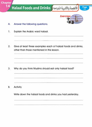A Answer the following questions.
1. Explain the Arabic word halaal.
2. Give at least three examples each of halaal foods and drinks,
other than those mentioned in this lesson.
3. Why do you think Muslims should eat only halaal food?
B. Activity
Write down the halaal foods and drinks you had yesterday.
 